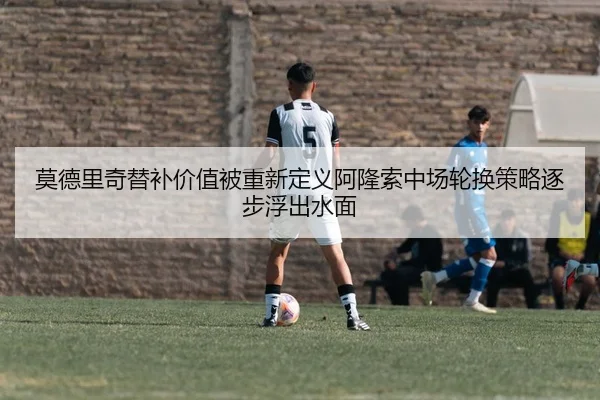 莫德里奇替补价值被重新定义阿隆索中场轮换策略逐步浮出水面