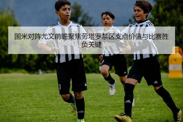 国米对阵尤文前瞻聚焦劳塔罗禁区支点价值与比赛胜负关键